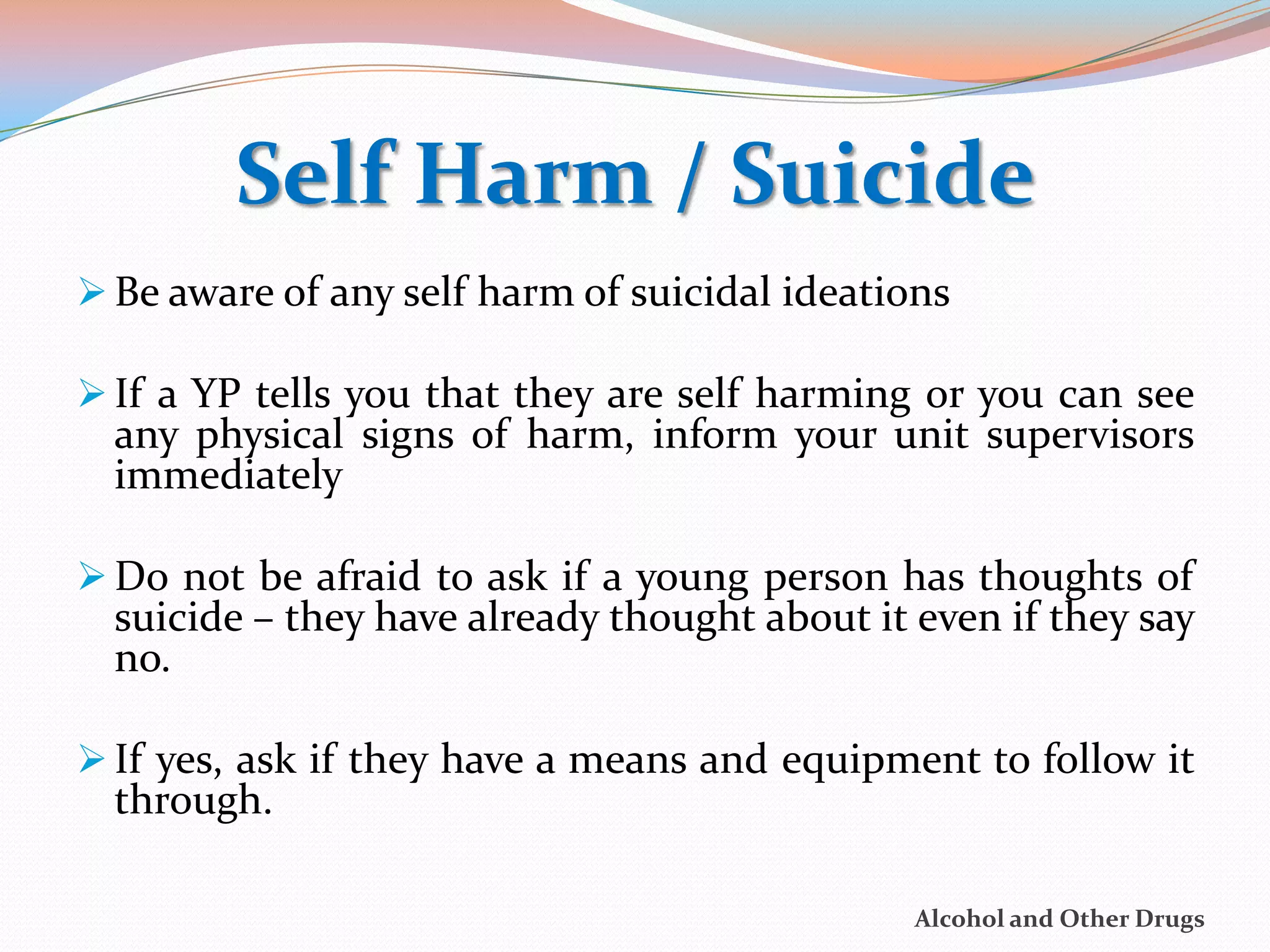 Self Harm / Suicide
 Be aware of any self harm of suicidal ideations

 If a YP tells you that they are self harming or you can see
  any physical signs of harm, inform your unit supervisors
  immediately

 Do not be afraid to ask if a young person has thoughts of
  suicide – they have already thought about it even if they say
  no.

 If yes, ask if they have a means and equipment to follow it
  through.

                                               Alcohol and Other Drugs
 