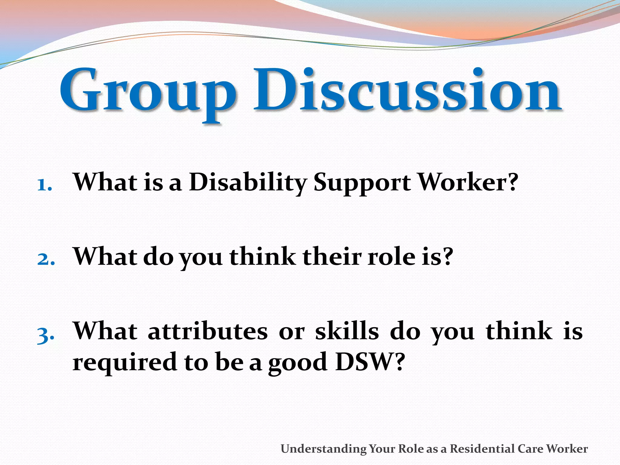 Group Discussion
1. What is a Disability Support Worker?


2. What do you think their role is?


3. What attributes or skills do you think is
  required to be a good DSW?


                    Understanding Your Role as a Residential Care Worker
 
