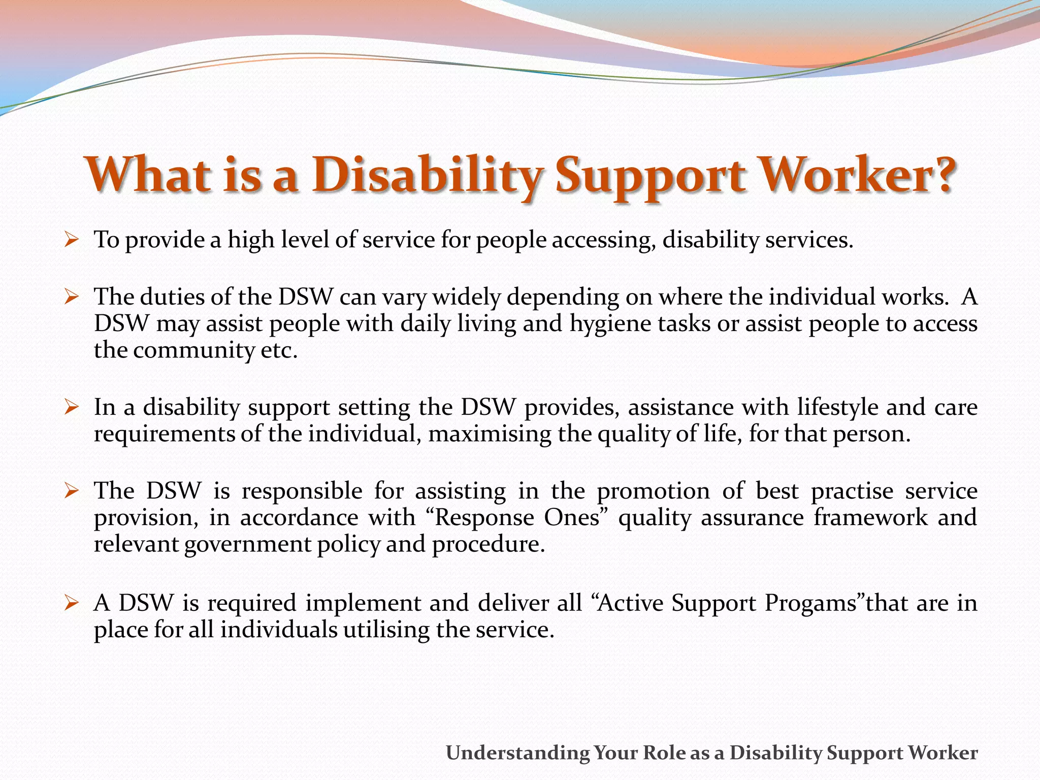 What is a Disability Support Worker?
 To provide a high level of service for people accessing, disability services.

 The duties of the DSW can vary widely depending on where the individual works. A
   DSW may assist people with daily living and hygiene tasks or assist people to access
   the community etc.

 In a disability support setting the DSW provides, assistance with lifestyle and care
   requirements of the individual, maximising the quality of life, for that person.

 The DSW is responsible for assisting in the promotion of best practise service
   provision, in accordance with “Response Ones” quality assurance framework and
   relevant government policy and procedure.

 A DSW is required implement and deliver all “Active Support Progams”that are in
   place for all individuals utilising the service.



                                       Understanding Your Role as a Disability Support Worker
 