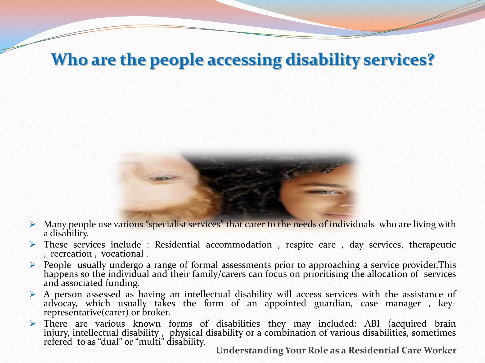 Who are the people accessing disability services?




 Many people use various “specialist services” that cater to the needs of individuals who are living with
    a disability.
   These services include : Residential accommodation , respite care , day services, therapeutic
    , recreation , vocational .
   People usually undergo a range of formal assessments prior to approaching a service provider.This
    happens so the individual and their family/carers can focus on prioritising the allocation of services
    and associated funding.
   A person assessed as having an intellectual disability will access services with the assistance of
    advocay, which usually takes the form of an appointed guardian, case manager , key-
    representative(carer) or broker.
   There are various known forms of disabilities they may included: ABI (acquired brain
    injury, intellectual disability , physical disability or a combination of various disabilities, sometimes
    refered to as “dual” or “multi” disability.
                                                  Understanding Your Role as a Residential Care Worker
 