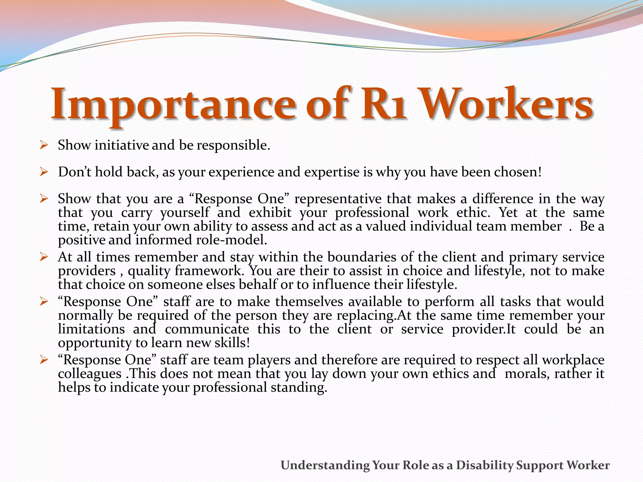 Importance of R1 Workers
 Show initiative and be responsible.
 Don’t hold back, as your experience and expertise is why you have been chosen!
 Show that you are a “Response One” representative that makes a difference in the way
  that you carry yourself and exhibit your professional work ethic. Yet at the same
  time, retain your own ability to assess and act as a valued individual team member . Be a
  positive and informed role-model.
 At all times remember and stay within the boundaries of the client and primary service
  providers , quality framework. You are their to assist in choice and lifestyle, not to make
  that choice on someone elses behalf or to influence their lifestyle.
 “Response One” staff are to make themselves available to perform all tasks that would
  normally be required of the person they are replacing.At the same time remember your
  limitations and communicate this to the client or service provider.It could be an
  opportunity to learn new skills!
 “Response One” staff are team players and therefore are required to respect all workplace
  colleagues .This does not mean that you lay down your own ethics and morals, rather it
  helps to indicate your professional standing.




                                        Understanding Your Role as a Disability Support Worker
 