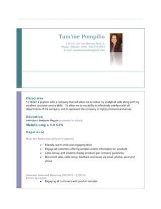 Tam’me Pompilio 
1312 N. 23rd Ave Melrose Park, IL 
Phone: 708-681-5099 708-770-9743 
E-mail: tammepompilio@gmail.com 
Objectives 
To obtain a position with a company that will allow me to utilize my analytical skills along with my 
excellent customer service skills. To allow me to my ability to effectively interface with all 
departments of the company, and to represent the company in highly professional manner. 
Education 
Associate Business Degree (currently in school) 
Maintaining a 4.0 GPA 
Experience 
Busy Bee Productions (03/2014-current) 
 Friendly, warm smile and engaging drive 
 Engage all customers offering samples and/or information on products 
 Cook, set up, and properly display products per company guidelines 
 Document sales, table setup, feedback and issues via email, photos, excel and 
phone 
Associate Sales and Marketing (08/2013 – 2/2014) 
Events Specialist 
 Engaging all customers with product samples 
 
