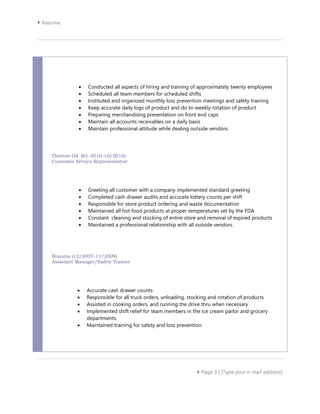  Resume: 
 Conducted all aspects of hiring and training of approximately twenty employees 
 Scheduled all team members for scheduled shifts 
 Instituted and organized monthly loss prevention meetings and safety training 
 Keep accurate daily logs of product and do bi-weekly rotation of product 
 Preparing merchandising presentation on front end caps 
 Maintain all accounts receivables on a daily basis 
 Maintain professional attitude while dealing outside vendors. 
 Page 3 | [Type your e-mail address] 
Thorton Oil (01-2010-10/2010) 
Customer Service Representative 
 Greeting all customer with a company implemented standard greeting 
 Completed cash drawer audits and accurate lottery counts per shift 
 Responsible for store product ordering and waste documentation 
 Maintained all hot food products at proper temperatures set by the FDA 
 Constant cleaning and stocking of entire store and removal of expired products 
 Maintained a professional relationship with all outside vendors. 
Braums (12/2007-11/2009) 
Assistant Manager/Safety Trainer 
 Accurate cash drawer counts 
 Responsible for all truck orders, unloading, stocking and rotation of products 
 Assisted in cooking orders, and running the drive thru when necessary 
 Implemented shift relief for team members in the ice cream parlor and grocery 
departments 
 Maintained training for safety and loss prevention. 
 