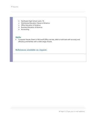  Resume: 
 Page 5 | [Type your e-mail address] 
 Northwest High School Justin, TX 
 Distributive Education Classes of America 
 Office Education of America 
 Business Education of America 
 Accounting 
Skills 
 Computer literate, fluent in Microsoft Office, ten key, able to multi task with accuracy and 
efficiency and familiar with a wide range of tools. 
References available on request. 
