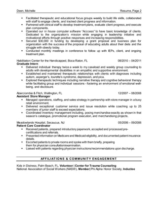 Deen, Michelle Resume, Page 2
 Facilitated therapeutic and educational focus groups weekly to build life skills, collaborated
with staff to engage clients, and tracked client progress and information.
 Partnered with clinical staff to develop treatment plans, evaluate client progress,and execute
plan components.
 Operated our in house computer software “Acccess” to have basic knowledge of clients.
Dedicated to the organization’s mission while engaging in leadership initiative and
motivational efforts through positive responses and increasing responsibilities.
 Secured $30,000 in funding by developing a grant proposal and business plan for
organization with the success of the proposal of educating adults about their diets and the
struggle with obesity today.
 Conducted monthly meetings in conference to follow up with IEPs, client, and ongoing
treatment plan.
Habilitation Center for the Handicapped, Boca Raton, FL 08/2010 – 04/2011
Graduate Intern
 Delivered individual therapy twice a week to my caseload and weekly group counseling to
adults with developmental disabilities in an empathic and supportive environment.
 Established and maintained therapeutic relationships with clients with diagnoses including
autism, asperger’s, tourette’s syndrome, depression, and pica.
 Explored therapeutic techniques including narrative therapy and cognitive behavioral therapy
while facilitating group and individual sessions - fostering an environment of emotional well-
being, and disclosure.
Abercrombie & Fitch, Wellington, FL 12/2007 – 08/2008
Assistant Store Manager
 Managed operations, staffing, and sales strategy in partnership with store manager in a busy
retail environment.
 Delivered exceptional customer service and issue resolution while coaching up to 25
members of junior staff to exceed expectations.
 Coordinated inventory management including, posing merchandise exactly as shown in that
season’s catalogue, promotional program execution, and merchandising projects.
Meadowlands Hospital, Secaucus, NJ 05/2006 – 09/2006
Patient Care Coordinator
 Received patients, prepared introductory paperwork, accepted and processed pre-
certifications and referrals.
 Presented information on Medicare and Medicaid eligibility, and documented patient insurance
details.
 Escorted patients to private rooms and spoke with them briefly, preparing
them for physician consultation/examination.
 Liaised with patients regarding physician instructions/recommendations upon discharge.
AFFILIAT IO NS & CO M M UNIT Y ENG AG EM ENT
Kids in Distress, Palm Beach, FL, Volunteer | Center for Trauma Counseling
National Association of Social Workers (NASW), Member|Phi Alpha Honor Society, Inductee
 