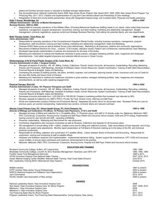 patient and families services issues or requests to facilitate stronger relationships.
• Key Accomplishments: National Leadership Award 2008, New Jersey Shore Program Star Award 2007, 2008, 2009, New Jersey Shore Program Top
Producing Rep, 2011, 2012, Creation and implementation of Long term Care Advisory Board and Partnership of Care meetings.
• Nnegotiation of state and county facility partnerships, along with designated Hospice wings, and In-patient beds. Physician and facility partnering.
Delta T Group, Woodbridge, NJ 2003 to 2006
Affiliate Administrator / Director of Market Development
Nursing Division, 2005 to 2006
• Responsible for everyday operations of this Affiliate Office, (Providing Behavioral Healthcare Staffing needs to our clients’ nation wide) Daily business
operations, management, program development, recruitment, training, and team building, marketing and relationship management. Budget
management, contracts negotiations, expense control and Strategic Business Planning. Cold calling into potential clients, and new departments.
Multi Therapy Center, Toms River, NJ 2002 to 2003
Clinic Administrator, CEO
• Responsible for everyday operations of the Comprehensive Outpatient Rehab Facility, including business operations, management, program
development, staff recruitment, training and team building, marketing and relationship management. Sales and Marketing.
• Oversaw DHSS State survey as well as federal Survey (zero deficiencies). Marketing to all physicians, patients and community organizations.
Recruitment of Medical Directors for Clinic. Chaired: Q & A Audits, Utilization review, Patient Care Conferences, Interdisciplinary Team Meetings.
• Developed appropriate implementation of policies and procedures for all areas of the facility.
• Marketing and networked to medical and healthcare industries to grow practice, managed marketing portfolio, radio, magazines and newspaper
advertisements. Cold called targeted physicians and potential referral sources in Ocean County.
Otolaryngology of NJ & Facial Plastic Surgery of NJ, Toms River, NJ 2000 to 2001
Practice Administrator (2 sites, 1 Surgical Center)
• Managed all aspects of practice: AR, AP, Billing, Coding, Collections, Payroll, Vendor Accounts, all Insurance, Credentialing, Recruiting, Marketing,
Policies and Procedures, Staff Meetings, Hardware & Software needs, Human Resources, System Coordination, Training of staff, Bank Reconciliation,
Financial Reports & Budgets. Sales and Marketing.
• Overseeing the process of building permits, site plans, architect, engineer, and contractor, planning boards, bonds, insurance’s and Line of Credit for
the new ASC facility and future home of Practice.
• Marketing and networked to medical and healthcare industries to grow practice, managed marketing portfolio, radio, magazines and newspaper
advertisements, as well as public speaking engagements.
Physical Therapy, Brick NJ 1998 to 2000
Practice Administrator (3 sites, 10+ Physical Therapists and Staff)
• Managed all aspects of practice: AR, AP, Billing, Collections, Coding, Payroll, Vendor Accounts, all Insurance, Credentialing, Recruiting, marketing,
Policies and Procedures, Staff Meetings, Hardware & Software needs, Human Resources, System Coordination, Training of staff, Bank Reconciliation,
Financial Reports & Budgets. Sales and Marketing.
• Decreased accounts receivable from 1,222,000.00 to 749,000.00. Created a marketing portfolio that increased new referrals by 28%.
• Reviews, Appeals & Collections for HMO’s PPO’s, Private, No Fault, Worker Comp, Attorney and Self Pays.
• Wrote and implemented company Policies and Procedures Manual. Negotiated all vendor terms for discounted rates. Reviewed Profit and Loss for
previous years, pin pointed overspending, implemented new vendors, contracts /plans and reduced overhead.
Atlantic Coast Primary Care, PC / Shore Health Group, PC, Point Pleasant, NJ 1995 to 1998
Director of Billings and Collections (10 offices, 19 Primary Care Physicians, 31 Dr’s and Staff)
• Managed all areas of Billing and collection for a 10-satellite office, 31 Physician group, and staff of 14 directly under me. (Medicare, Medicaid, HMO,
PPO, Commercial, Crossovers, Nursing home, Hospital and Self Pays) Patient and insurance refund reviews. ICD9 and CPT4 coding, Implemented
training course for new recruits and staff – speeding profitability.
• Physician credentialing. Marketing and Recruitment for new physicians.
• Contracting, Negotiations with Insurance companies as well as Reviews, Collections and Appeals for all Insurance plans.
• AR management of annual billing of $5 + million, created a time line for billing and collection process. Daily reconciliation of back deposits, end of day,
refunds, and system wide adjustments. Monthly report presentation at Full Board of Directors meeting as to the status of the AR, and individual
physician productivity.
• Responsible for all billing, collection and coordination of 7 satellite offices. Liaison between Board of Directors and Accounting. Responsible for
supervision, training and monitoring of staff at satellite offices.
• Hardware and Software resolution and implementation. Implemented electronic billing. System support file maintenance, CPT, ICD9 and Insurance
carrier profiles, to ensure clean submission and maximum reimbursement to the practice.
• Medicare, Medicaid, HMO, PPO, Commercial, Crossovers, Nursing home, Hospital and Self Pays, Patient and Insurance refund reviews.
EDUCATION AND TRAINING
Rockland Community College, Suffern, NY (Liberal Arts) 1985, 1986
Brookdale Community College, Lincroft, NJ (B.S. Business Management / Business Law) GPA 3.87 1994, 1995, 1996
Franklin Quest Time Management Seminars 1998 to 2013
VITAS Innovative Hospice Care National Sales Training 2007, 2010, 2013
Ocean Medical Imaging Center (RadNet, National Sales Training / East Coast Sales Division) June 2015
SDI, Leadership Training (MVS | Motivational Value System) October 2015
ORGANIZATIONS
MGMA member 1997 to present
NJYP member (New Jersey Young Professionals) 2005 to present
NHPCO (National Hospice and Palliative Care Organization) 2006 to present
Joint Commission 2014, 2015
HCANJ (Health Care Association of New Jersey) 2006 to present
AWARDS
National Leadership Award, Vitas Innovative Hospice Care 2008
Star Award, Vitas Innovative Hospice Care, NJ Shore Program 2007, 2009, 2010
Milestone I, Vitas Innovative Hospice Care 2008
Milestone II, Vitas Innovative Hospice Care 2010
Top Producing Sales Rep NJ Shore Program 2011, 2012
Program Leadership Award. Top Producing Sales Representative, Caring Hospice, New Jersey 2013, 2014
 
