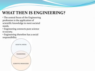 WHAT THEN IS ENGINEERING?
• The central focus of the Engineering
profession is the application of
scientific knowledge to meet societal
needs.
• Engineering connects pure science
to society.
• Engineering therefore has a social
responsibility.
 