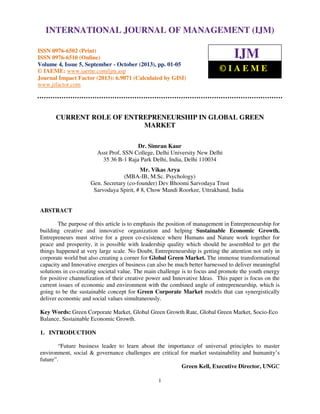 International Journal of Management (IJM), ISSN 0976 – 6502(Print), ISSN 0976 - 6510(Online),
Volume 4, Issue 5, September - October (2013)
1
CURRENT ROLE OF ENTREPRENEURSHIP IN GLOBAL GREEN
MARKET
Dr. Simran Kaur
Asst Prof, SSN College, Delhi University New Delhi
35 36 B-1 Raja Park Delhi, India, Delhi 110034
Mr. Vikas Arya
(MBA-IB, M.Sc. Psychology)
Gen. Secretary (co-founder) Dev Bhoomi Sarvodaya Trust
Sarvodaya Spirit, # 8, Chow Mandi Roorkee, Uttrakhand, India
ABSTRACT
The purpose of this article is to emphasis the position of management in Entrepreneurship for
building creative and innovative organization and helping Sustainable Economic Growth.
Entrepreneurs must strive for a green co-existence where Humans and Nature work together for
peace and prosperity, it is possible with leadership quality which should be assembled to get the
things happened at very large scale. No Doubt, Entrepreneurship is getting the attention not only in
corporate world but also creating a corner for Global Green Market. The immense transformational
capacity and Innovative energies of business can also be much better harnessed to deliver meaningful
solutions in co-creating societal value. The main challenge is to focus and promote the youth energy
for positive channelization of their creative power and Innovative Ideas. This paper is focus on the
current issues of economic and environment with the combined angle of entrepreneurship, which is
going to be the sustainable concept for Green Corporate Market models that can synergistically
deliver economic and social values simultaneously.
Key Words: Green Corporate Market, Global Green Growth Rate, Global Green Market, Socio-Eco
Balance, Sustainable Economic Growth.
1. INTRODUCTION
“Future business leader to learn about the importance of universal principles to master
environment, social & governance challenges are critical for market sustainability and humanity’s
future”.
Green Kell, Executive Director, UNGC
INTERNATIONAL JOURNAL OF MANAGEMENT (IJM)
ISSN 0976-6502 (Print)
ISSN 0976-6510 (Online)
Volume 4, Issue 5, September - October (2013), pp. 01-05
© IAEME: www.iaeme.com/ijm.asp
Journal Impact Factor (2013): 6.9071 (Calculated by GISI)
www.jifactor.com
IJM
© I A E M E
 
