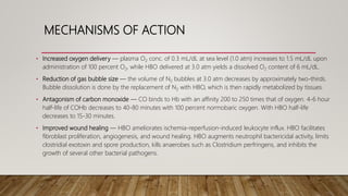 MECHANISMS OF ACTION
• Increased oxygen delivery — plasma O2 conc. of 0.3 mL/dL at sea level (1.0 atm) increases to 1.5 mL/dL upon
administration of 100 percent O2, while HBO delivered at 3.0 atm yields a dissolved O2 content of 6 mL/dL.
• Reduction of gas bubble size — the volume of N2 bubbles at 3.0 atm decreases by approximately two-thirds.
Bubble dissolution is done by the replacement of N2 with HBO, which is then rapidly metabolized by tissues.
• Antagonism of carbon monoxide — CO binds to Hb with an affinity 200 to 250 times that of oxygen. 4-6 hour
half-life of COHb decreases to 40-80 minutes with 100 percent normobaric oxygen. With HBO half-life
decreases to 15-30 minutes.
• Improved wound healing — HBO ameliorates ischemia-reperfusion-induced leukocyte influx. HBO facilitates
fibroblast proliferation, angiogenesis, and wound healing. HBO augments neutrophil bactericidal activity, limits
clostridial exotoxin and spore production, kills anaerobes such as Clostridium perfringens, and inhibits the
growth of several other bacterial pathogens.
 