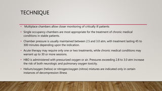 TECHNIQUE
• Multiplace chambers allow closer monitoring of critically ill patients
• Single occupancy chambers are most appropriate for the treatment of chronic medical
conditions in stable patients.
• Chamber pressure is usually maintained between 2.5 and 3.0 atm, with treatment lasting 45 to
300 minutes depending upon the indication.
• Acute therapy may require only one or two treatments, while chronic medical conditions may
warrant up to 30 or more sessions.
• HBO is administered with pressurized oxygen or air. Pressures exceeding 2.8 to 3.0 atm increase
the risk of both neurologic and pulmonary oxygen toxicity.
• Helium/oxygen (heliox) or nitrogen/oxygen (nitrox) mixtures are indicated only in certain
instances of decompression illness
 