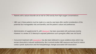 • Patients with a seizure disorder are at risk for CNS toxicity from high oxygen concentrations
• HBO use in these patients must be made on a case by case basis after careful consideration of the
potential (but manageable) risks and benefits, and the patient’s values and preferences.
• Administration of supplemental O2 with bleomycin has been associated with pulmonary toxicity.
However in a review of 15 bleomycin-exposed patientsno such synergistic effect was not found.
• Concurrent treatment with doxorubicin has also been believed to cause oxidative stress which may
worsen doxorubicin-induced cardiotoxicity. But in animal studies HBO exposure was found to reduce
cardiac systolic dysfunction and the histopathologic changes associated with doxorubicin
 