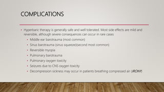COMPLICATIONS
• Hyperbaric therapy is generally safe and well tolerated. Most side effects are mild and
reversible, although severe consequences can occur in rare cases
• Middle ear barotrauma (most common)
• Sinus barotrauma (sinus squeeze)(second most common)
• Reversible myopia
• Pulmonary barotrauma
• Pulmonary oxygen toxicity
• Seizures due to CNS oxygen toxicity
• Decompression sickness may occur in patients breathing compressed air (IRONY)
 