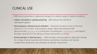 CLINICAL USE
• HBO serves as primary or adjunctive therapy for a diverse range of medical conditions
• Carbon monoxide or cyanide poisoning - HBO reduces the half-life of
carboxyhemoglobin
• Decompression sickness and air embolism - Treatment consists of a two to five hour
session at 2.5 to 3.0 atm, until symptoms abate. Adjunctive treatment with
glucocorticoids, lidocaine, or a combination of prostacyclin, indomethacin, and heparin
has been reported, but the efficacy of these interventions is unclear
• Acute traumatic or thermal injury — HBO has been recommended as adjunctive therapy
for a range of acute traumatic and ischemic syndromes, including crush injuries,
compartment syndromes, and situations of vascular compromise.
 