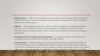 • Radiation injury — HBO has the potential to improve patients with laryngeal, oropharyngeal, and
other head and neck cancers who develop osteoradionecrosis because of its impact on collagen
synthesis and vascular density.
• Infection — As an adjunctive treatment to primary treatment regimen for aggressive soft tissue
infections such as clostridial myonecrosis (gas gangrene), necrotizing fasciitis, and Fournier's
HBO may reduce mortality and better define necrotic tissue, facilitating more precise amputation
debridement.
• Nonhealing ulcers, skin grafts, and wound healing — As an adjunct therapy in the treatment of
nonhealing wounds, compromised skin grafts, and other wounds.
• Future directions — Future indications for HBO may be derived from its apparent modulation of
ischemia-reperfusion injury and inflammation. Preliminary animal and human studies evaluating
in syndromes as disparate as acute coronary syndrome, including myocardial infarction, the systemic
inflammatory response syndrome, traumatic brain or spinal cord injury, sickle cell crisis, frostbite,
fibromyalgia, and acute stroke have been conducted, with variable results
 
