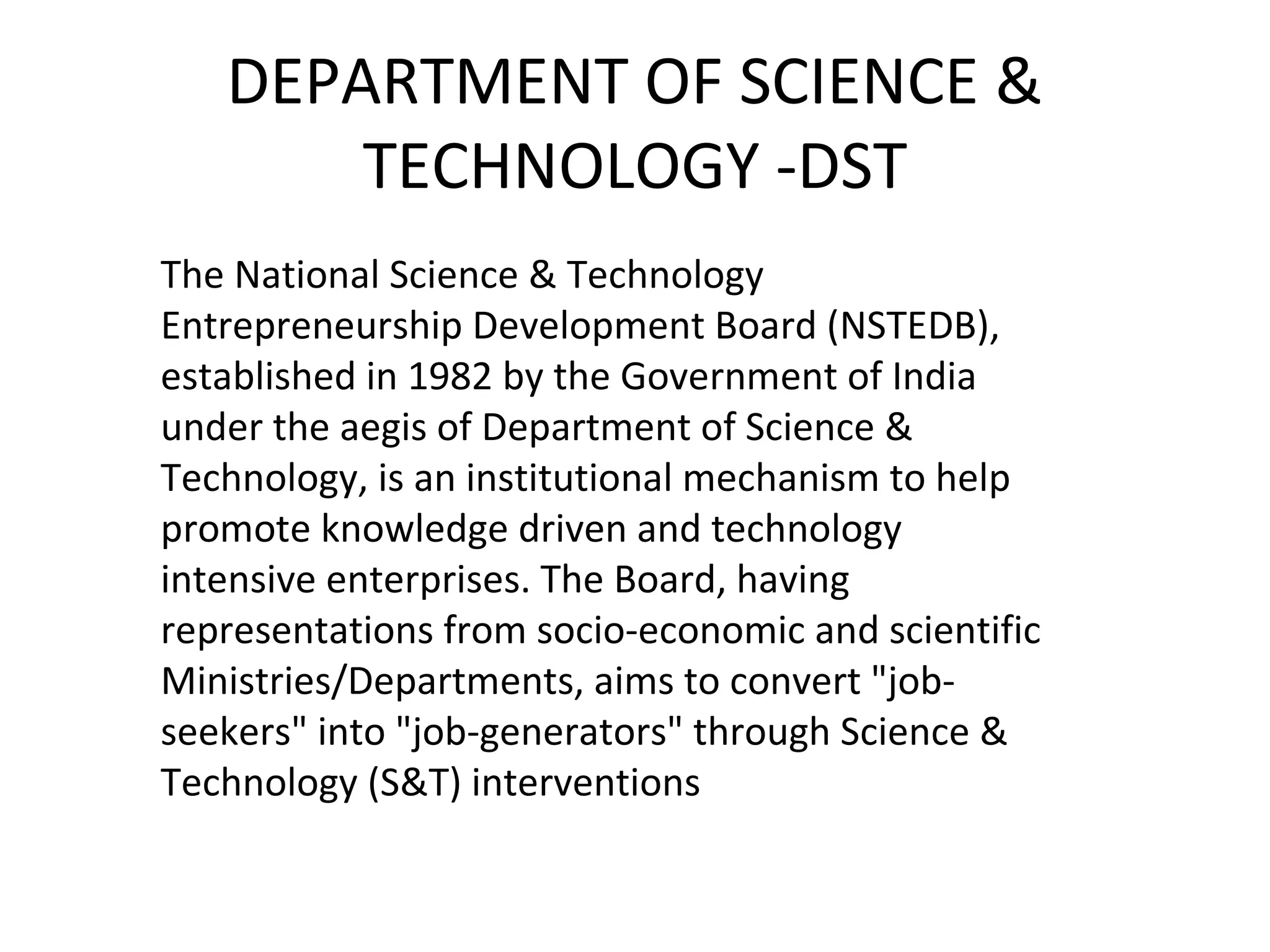 DEPARTMENT OF SCIENCE &
TECHNOLOGY -DST
The National Science & Technology
Entrepreneurship Development Board (NSTEDB),
established in 1982 by the Government of India
under the aegis of Department of Science &
Technology, is an institutional mechanism to help
promote knowledge driven and technology
intensive enterprises. The Board, having
representations from socio-economic and scientific
Ministries/Departments, aims to convert "job-
seekers" into "job-generators" through Science &
Technology (S&T) interventions
 