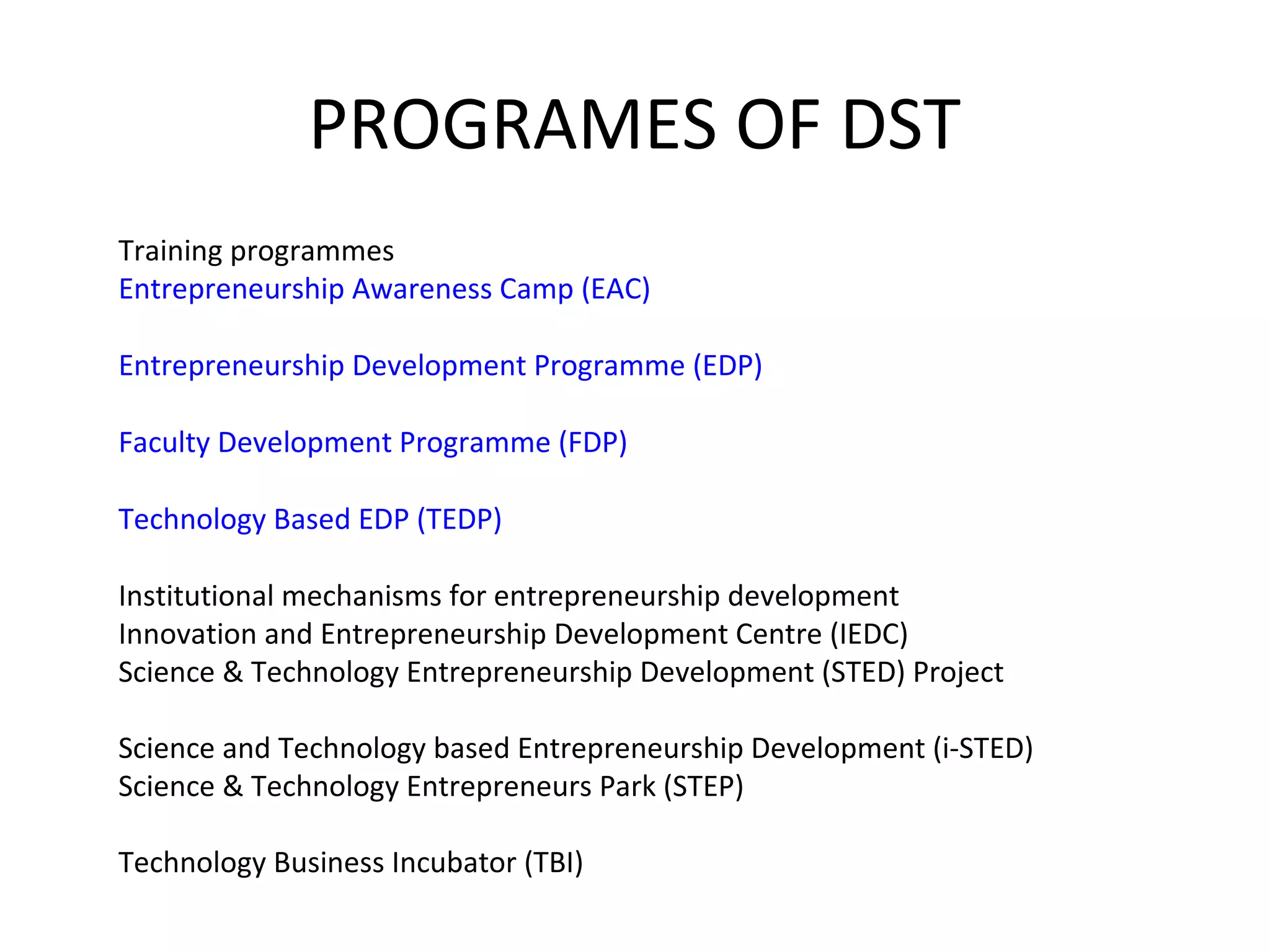 PROGRAMES OF DST
Training programmes
Entrepreneurship Awareness Camp (EAC)
Entrepreneurship Development Programme (EDP)
Faculty Development Programme (FDP)
Technology Based EDP (TEDP)
Institutional mechanisms for entrepreneurship development
Innovation and Entrepreneurship Development Centre (IEDC)
Science & Technology Entrepreneurship Development (STED) Project
Science and Technology based Entrepreneurship Development (i-STED)
Science & Technology Entrepreneurs Park (STEP)
Technology Business Incubator (TBI)
 