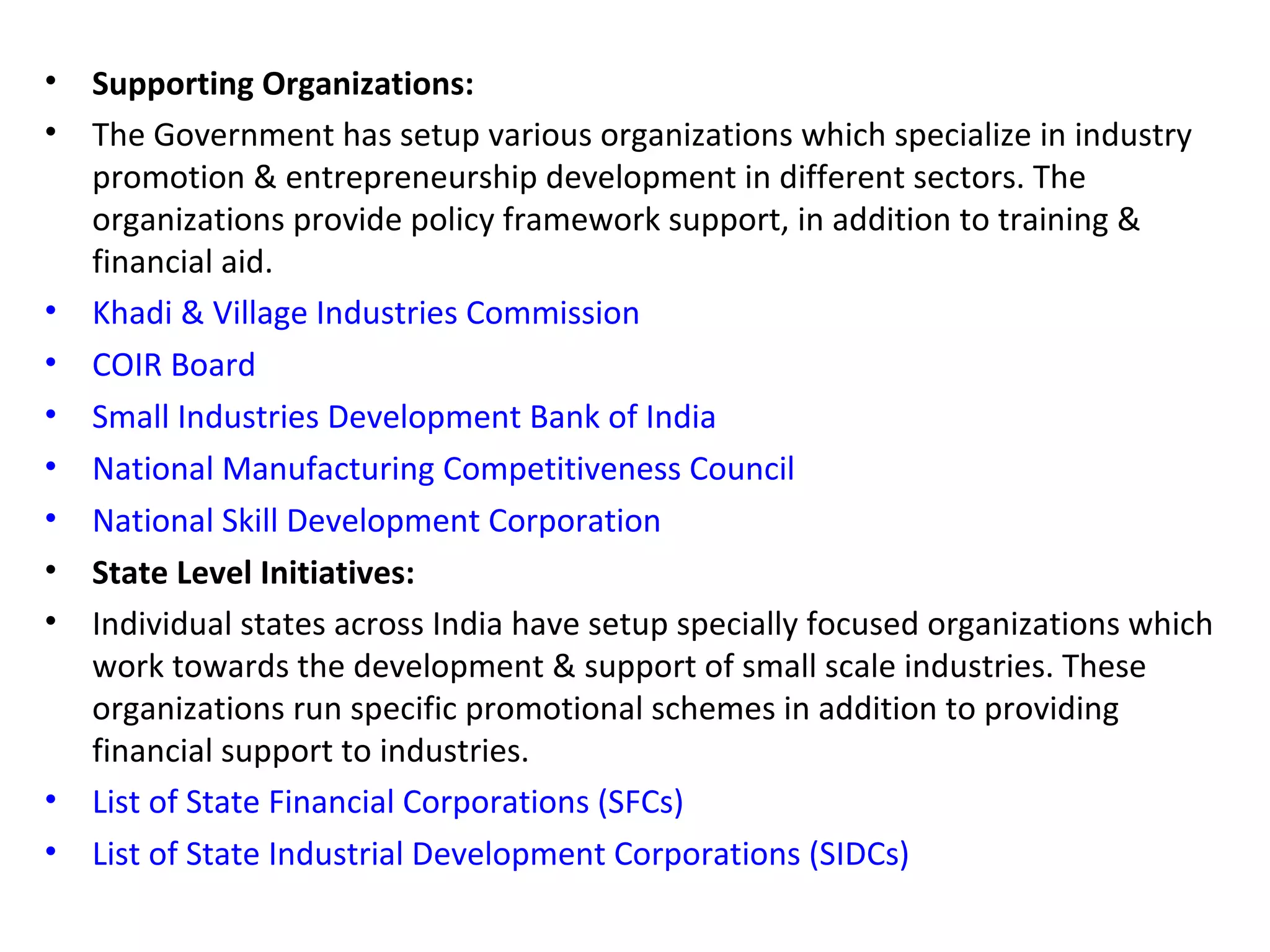 • Supporting Organizations:
• The Government has setup various organizations which specialize in industry
promotion & entrepreneurship development in different sectors. The
organizations provide policy framework support, in addition to training &
financial aid.
• Khadi & Village Industries Commission
• COIR Board
• Small Industries Development Bank of India
• National Manufacturing Competitiveness Council
• National Skill Development Corporation
• State Level Initiatives:
• Individual states across India have setup specially focused organizations which
work towards the development & support of small scale industries. These
organizations run specific promotional schemes in addition to providing
financial support to industries.
• List of State Financial Corporations (SFCs)
• List of State Industrial Development Corporations (SIDCs)
 