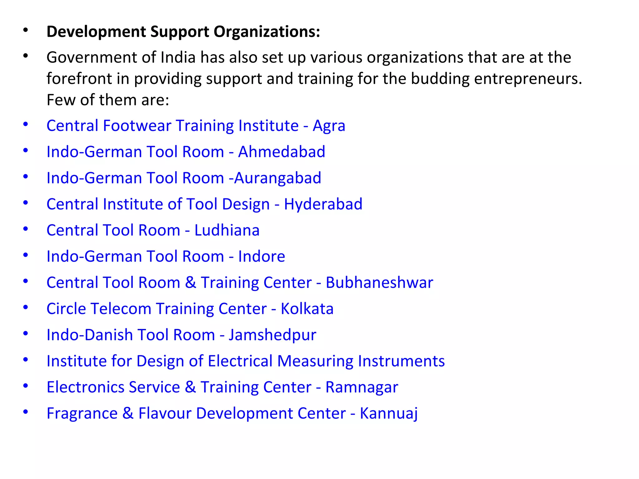 • Development Support Organizations:
• Government of India has also set up various organizations that are at the
forefront in providing support and training for the budding entrepreneurs.
Few of them are:
• Central Footwear Training Institute - Agra
• Indo-German Tool Room - Ahmedabad
• Indo-German Tool Room -Aurangabad
• Central Institute of Tool Design - Hyderabad
• Central Tool Room - Ludhiana
• Indo-German Tool Room - Indore
• Central Tool Room & Training Center - Bubhaneshwar
• Circle Telecom Training Center - Kolkata
• Indo-Danish Tool Room - Jamshedpur
• Institute for Design of Electrical Measuring Instruments
• Electronics Service & Training Center - Ramnagar
• Fragrance & Flavour Development Center - Kannuaj
 