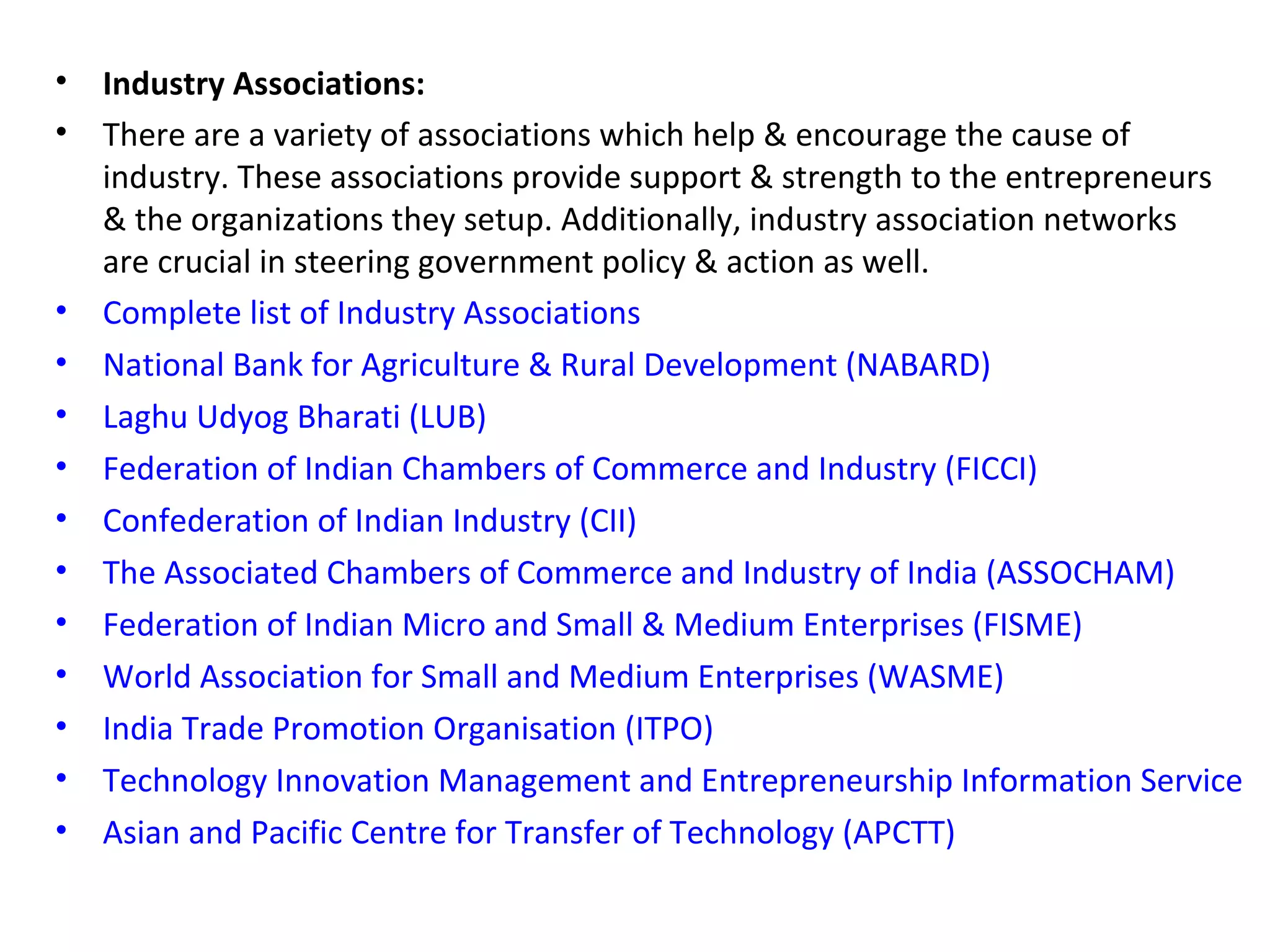 • Industry Associations:
• There are a variety of associations which help & encourage the cause of
industry. These associations provide support & strength to the entrepreneurs
& the organizations they setup. Additionally, industry association networks
are crucial in steering government policy & action as well.
• Complete list of Industry Associations
• National Bank for Agriculture & Rural Development (NABARD)
• Laghu Udyog Bharati (LUB)
• Federation of Indian Chambers of Commerce and Industry (FICCI)
• Confederation of Indian Industry (CII)
• The Associated Chambers of Commerce and Industry of India (ASSOCHAM)
• Federation of Indian Micro and Small & Medium Enterprises (FISME)
• World Association for Small and Medium Enterprises (WASME)
• India Trade Promotion Organisation (ITPO)
• Technology Innovation Management and Entrepreneurship Information Service
• Asian and Pacific Centre for Transfer of Technology (APCTT)
 