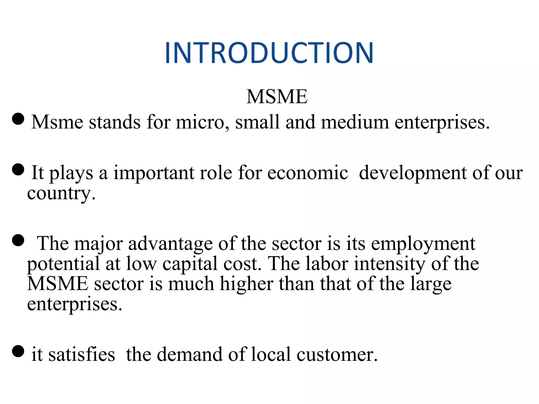 INTRODUCTION
MSME
Msme stands for micro, small and medium enterprises.
It plays a important role for economic development of our
country.
 The major advantage of the sector is its employment
potential at low capital cost. The labor intensity of the
MSME sector is much higher than that of the large
enterprises.
it satisfies the demand of local customer.
 