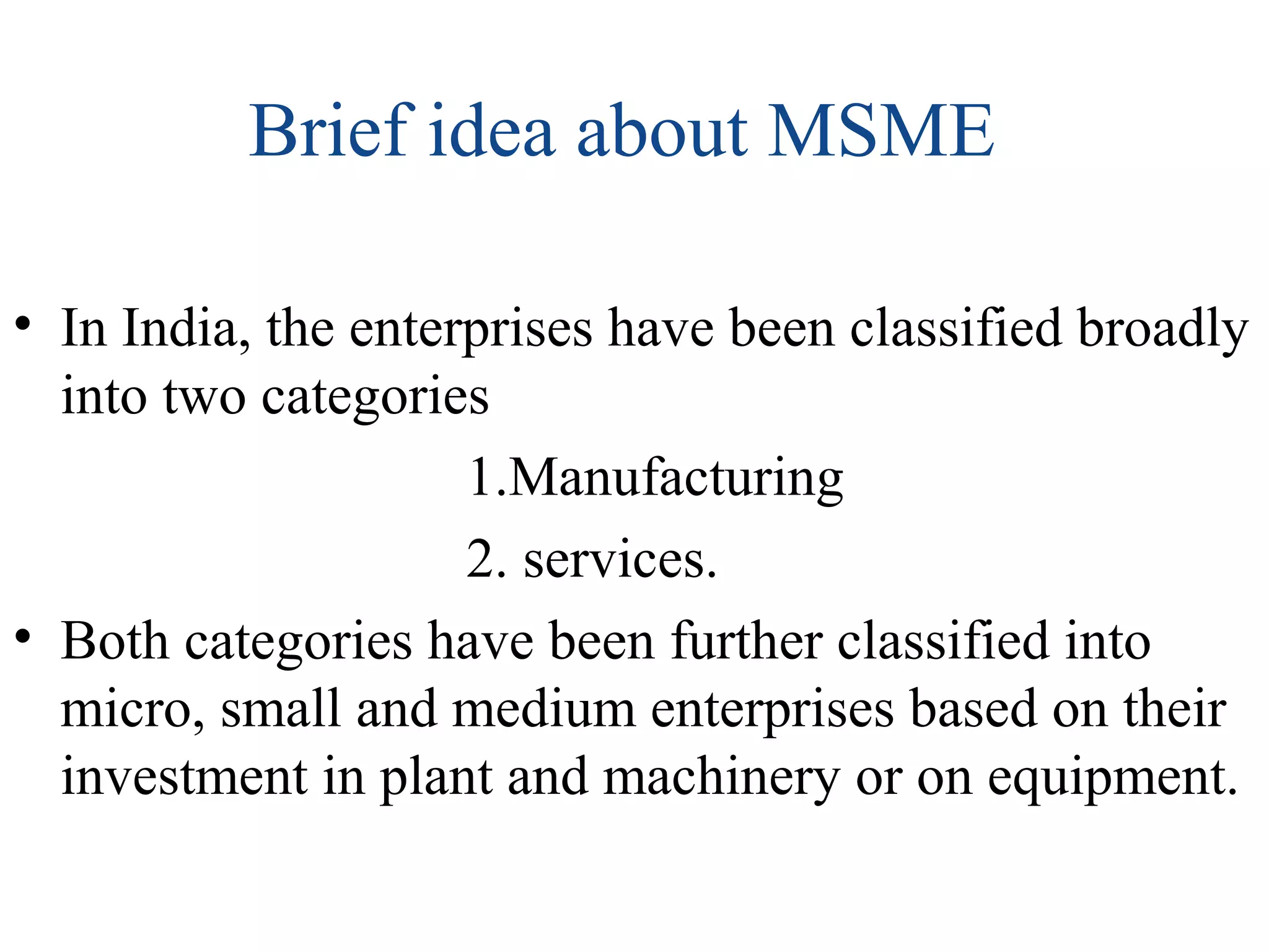 Brief idea about MSME
• In India, the enterprises have been classified broadly
into two categories
1.Manufacturing
2. services.
• Both categories have been further classified into
micro, small and medium enterprises based on their
investment in plant and machinery or on equipment.
 
