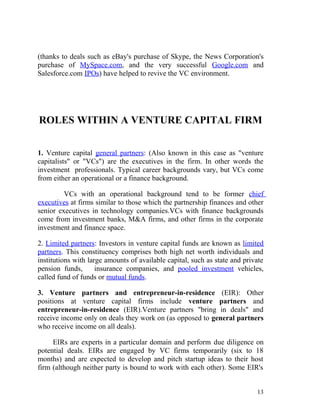 (thanks to deals such as eBay's purchase of Skype, the News Corporation's
purchase of MySpace.com, and the very successful Google.com and
Salesforce.com IPOs) have helped to revive the VC environment.




ROLES WITHIN A VENTURE CAPITAL FIRM


1. Venture capital general partners: (Also known in this case as "venture
capitalists" or "VCs") are the executives in the firm. In other words the
investment professionals. Typical career backgrounds vary, but VCs come
from either an operational or a finance background.

         VCs with an operational background tend to be former chief
executives at firms similar to those which the partnership finances and other
senior executives in technology companies.VCs with finance backgrounds
come from investment banks, M&A firms, and other firms in the corporate
investment and finance space.

2. Limited partners: Investors in venture capital funds are known as limited
partners. This constituency comprises both high net worth individuals and
institutions with large amounts of available capital, such as state and private
pension funds,       insurance companies, and pooled investment vehicles,
called fund of funds or mutual funds.

3. Venture partners and entrepreneur-in-residence (EIR): Other
positions at venture capital firms include venture partners and
entrepreneur-in-residence (EIR).Venture partners "bring in deals" and
receive income only on deals they work on (as opposed to general partners
who receive income on all deals).

     EIRs are experts in a particular domain and perform due diligence on
potential deals. EIRs are engaged by VC firms temporarily (six to 18
months) and are expected to develop and pitch startup ideas to their host
firm (although neither party is bound to work with each other). Some EIR's


                                                                            13
 