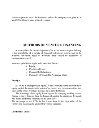 venture capitalists won't be interested unless the company can grow to at
least $25 million in sales within five years.

.




             METHODS OF VENTURE FINANCING
     A pre-requisite for the development of an active venture capital industry
is the availability of a variety of financial instruments which cater to the
different risk-return needs of investors. They should be acceptable to
entrepreneurs as well.

Venture capital financing in India took four forms:-
                • Equity
                • Conditional Loan
                • Convertible Debentures
                • Cumulative Convertible Preference Share

Equity:-

    All VCFs in India provides equity. When a venture capitalist contributes
equity capital, he acquires the status of an owner, and becomes entitled to a
share in the firm’s profits as much as he is liable for losses.
     The advantage of the equity financing for the company seeking venture
finance is that it does not have the burden of serving the capital, as dividends
will not be paid if the company has no cash flows.
The advantage to the VCFs is that it can share in the high value of the
venture and make capital gains if the venture succeeds.


Conditional Loans:-



                                                                             21
 