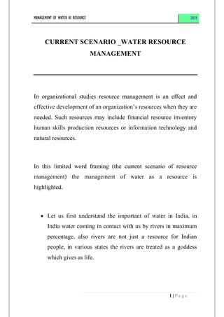 MANAGEMENT OF WATER AS RESOURCE 2019
1 | P a g e
CURRENT SCENARIO _WATER RESOURCE
MANAGEMENT
In organizational studies resource management is an effect and
effective development of an organization’s resources when they are
needed. Such resources may include financial resource inventory
human skills production resources or information technology and
natural resources.
In this limited word framing (the current scenario of resource
management) the management of water as a resource is
highlighted.
 Let us first understand the important of water in India, in
India water coming in contact with us by rivers in maximum
percentage, also rivers are not just a resource for Indian
people, in various states the rivers are treated as a goddess
which gives as life.
 