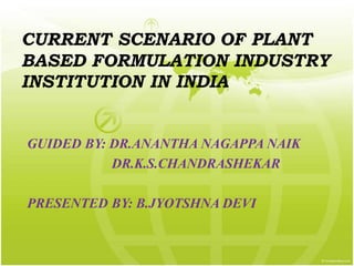 CURRENT SCENARIO OF PLANT
BASED FORMULATION INDUSTRY
INSTITUTION IN INDIA
GUIDED BY: DR.ANANTHA NAGAPPA NAIK
DR.K.S.CHANDRASHEKAR
PRESENTED BY: B.JYOTSHNA DEVI
 