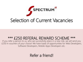 *** £250 REFERAL REWARD SCHEME ***
If you refer a person to us, who we successfully place in a new role, we will send you
£250 in vouchers of your choice! We have loads of opportunities for Web Developers,
Software Developers, Mobile Apps Developers etc.
Refer a friend!
Selection of Current Vacancies
 