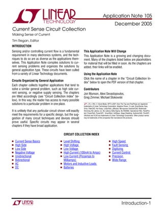 APPLICATION NOTE—105
                                                                                Application Note 105
                                                                                                         December 2005
Current Sense Circuit Collection
Making Sense of Current
Tim Regan, Editor
INTRODUCTION
Sensing and/or controlling current flow is a fundamental        This Application Note Will Change
requirement in many electronics systems, and the tech-          This Application Note is a growing and changing docu-
niques to do so are as diverse as the applications them-        ment. Many of the chapters listed below are placeholders
selves. This Application Note compiles solutions to cur-        for material that will be filled in soon. As the chapters are
rent sensing problems and organizes the solutions by            added, their links will be enabled.
general application type. These circuits have been culled
from a variety of Linear Technology documents.                  Using the Application Note
                                                                Click the name of a chapter in the “Circuit Collection In-
Circuits Organized by General Application                       dex” below to open the PDF version of that chapter.
Each chapter collects together applications that tend to
solve a similar general problem, such as high side cur-         Contributors
rent sensing, or negative supply sensing. The chapters          Jon Munson, Alexi Sevastopoulos,
are titled accordingly (see “Circuit Collection Index” be-      Greg Zimmer, Michael Stokowski
low). In this way, the reader has access to many possible
solutions to a particular problem in one place.                      , LTC, LTM, LT, Burst Mode, OPTI-LOOP, Over-The-Top and PolyPhase are registered
                                                                trademarks of Linear Technology Corporation. Adaptive Power, C-Load, DirectSense, Easy
                                                                Drive, FilterCAD, Hot Swap, LinearView, µModule, Micropower SwitcherCAD, Multimode
It is unlikely that any particular circuit shown will exactly   Dimming, No Latency ∆Σ, No Latency Delta-Sigma, No RSENSE, Operational Filter, PanelPro-
                                                                tect, PowerPath, PowerSOT, SmartStart, SoftSpan, Stage Shedding, SwitcherCAD, ThinSOT,
meet the requirements for a specific design, but the sug-       UltraFast and VLDO are trademarks of Linear Technology Corporation. Other product names
gestion of many circuit techniques and devices should           may be trademarks of the companies that manufacture the products.

prove useful. Specific circuits may appear in several
chapters if they have broad application.

                                               CIRCUIT COLLECTION INDEX

  Current Sense Basics                        Level Shifting                                         High Speed
  High Side                                   High Voltage                                           Fault Sensing
  Low Side                                    Low Voltage                                            Digitizing
  Negative Voltage                            High Current (100mA to Amps)                           Current Control
  Unidirectional                              Low Current (Picoamps to                               Precision
  Bidirectional                               Milliamps)                                             Wide Range
  AC                                          Motors and Inductive Loads
  DC                                          Batteries




                                                                                                                  Introduction-1
 