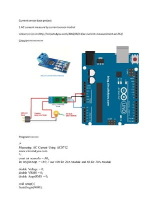 Currentsensorbase project
1.AC cureentmeasure bycurrentsensormodiul
Links>>>>>>>>>>http://circuits4you.com/2016/05/13/ac-current-measurement-acs712/
Circuit>>>>>>>>>>>>
Program>>>>>>>
/*
Measuring AC Current Using ACS712
www.circuits4you.com
*/
const int sensorIn = A0;
int mVperAmp = 185; // use 100 for 20A Module and 66 for 30A Module
double Voltage = 0;
double VRMS = 0;
double AmpsRMS = 0;
void setup(){
Serial.begin(9600);
 