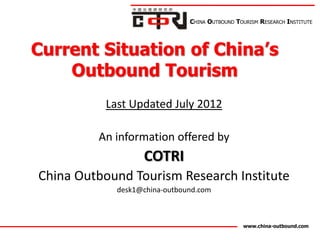 CHINA OUTBOUND TOURISM RESEARCH INSTITUTE




Current Situation of China’s
    Outbound Tourism
           Last Updated July 2012

         An information offered by
                   COTRI
China Outbound Tourism Research Institute
             desk1@china-outbound.com



                                                www.china-outbound.com
 