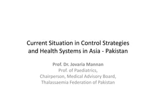 Current Situation in Control Strategies 
Current Situation in Control Strategies
and Health Systems in Asia ‐ Pakistan
           Prof. Dr. Jovaria
           Prof. Dr. Jovaria Mannan
              Prof. of Paediatrics,
     Chairperson, Medical Advisory Board,
     Thalassaemia Federation of Pakistan
 