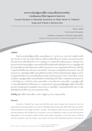 วารสารวิชาการมหาวิทยาลัยอีสเทิร์นเอเชีย
ฉบับวิทยาศาสตร์และเทคโนโลยีปีที่ 12 ฉบับที่ 1 ประจ�ำเดือน มกราคม-เมษายน 2561 47
สถานการณ์ของผู้สูงอายุที่มีภาวะสมองเสื่อมในประเทศไทย:
ประเด็นและแนวโน้มการดูแลทางการพยาบาล
Current Situation in Dementia Syndrome on Older Person in Thailand:
Issues and Trends in Nursing Care
ชัชวาล วงค์สารี
Chutchavarn Wongsaree
วิทยาลัยพยาบาลและสุขภาพ มหาวิทยาลัยราชภัฏสวนสุนันทา
College of Nursing and Health, Suansunundha Rajabhat University
บทคัดย่อ
ปัจจุบันประเทศไทยมีผู้สูงอายุที่มีภาวะสมองเสื่อมมากกว่า 229,100 คน คาดการณ์ว่าจะเพิ่มจ�ำนวนขึ้น
เป็น 400,200 คน ในปี 2563 หลังจากนั้นคาดว่าจะมีจ�ำนวนเพิ่มมากขึ้นแบบก้าวกระโดด ผลกระทบด้านลบจะเกิด
ขึ้นรอบด้านและยากที่จะหลีกเลี่ยงได้ อาทิ ภาวะทุพพลภาพ ภาวะพึ่งพาทั้งระยะสั้นและระยะยาว ซึ่งส่งผลกระทบ
โดยตรงกับครอบครัวและญาติผู้ดูแล และอนาคตอันใกล้นี้ประเทศไทยจะต้องเผชิญปัญหากับระบบการดูแลผู้สูงอายุที่
มีภาวะสมองเสื่อม เพราะยังขาดแคลนบุคลากรที่เชี่ยวชาญเฉพาะด้าน ระบบการดูแลยังมุ่งรักษาที่โรงพยาบาลเป็นหลัก
การดูแลรักษาต้องใช้งบประมาณจ�ำนวนมากอย่างต่อเนื่อง กระทบต่อระบบเศรษฐกิจโดยรวมของประเทศ บทความนี้
น�ำเสนอสถานการณ์ของผู้สูงอายุที่มีภาวะสมองเสื่อมในประเทศไทย ซึ่งเป็นประเด็นเด่นด้านสุขภาพผู้สูงอายุ อธิบาย
สาเหตุและปัจจัยเสี่ยงของภาวะสมองเสื่อมเพื่อประยุกต์สู่การป้องกันและชะลอการเกิดภาวะสมองเสื่อม น�ำเสนอ
แนวโน้มในการดูแลผู้สูงอายุที่มีภาวะสมองเสื่อมที่พยาบาลไทยต้องรู้และเข้าใจ ได้แก่ การเตรียมสมรรถนะของพยาบาล
การสร้างทีมสุขภาพ การป้องกันการเกิดภาวะสมองเสื่อม การตรวจคัดกรองภาวะสมองเสื่อม การดูแลผู้สูงอายุที่มี
ภาวะสมองเสื่อมเมื่อต้องรักษาตัวในโรงพยาบาล การดูแลครอบครัว ชุมชนและญาติผู้ดูแลผู้สูงอายุที่มีภาวะสมองเสื่อม
มุมมองด้านเศรษฐศาสตร์สาธารณสุขเพื่อการออกแบบระบบการดูแลที่คุ้มค่า คุ้มทุนและมีประสิทธิภาพมากกว่าเดิม
ซึ่งเป็นมิติแห่งอนาคตที่ท้าทายความสามารถของพยาบาลไทย
ค�ำส�ำคัญ: ผู้สูงอายุที่มีภาวะสมองเสื่อม, การพยาบาลผู้สูงอายุ, สถานการณ์และแนวโน้ม
Abstract
Currently, Thailand has more than 229,100 older adult people with dementia with the
expectation for the population to increase to 400,200 people by the year 2020. After that, the rate of
dementia patients will rapidly increase in number. The negative impact will occur around the thread
and the problems will be difficult to circumvent, such as: disabilities as well as acute and long-term
dependency. This will directly affect families and relative caretakers. In the near future, Thailand
will face problems with the elderly care system for those with dementia because of the lack of
 