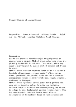 Current Situation of Medical Errors
Prepared by Asma Alshammari Alhanoof Alaniz Teflah
Ali Mai Alrweeli Munyfaa Aldhafeeri Norah Almoteri
Introduction
Health care processes are increasingly being implicated in
causing harm to patients. Medical errors and adverse events are
primarily responsible for this harm. These errors, which may
occur at every level of the custom are both common and diverse
in nature.
Medical errors can occur anywhere in the health care system in
hospitals, clinics, surgery centers, doctors' offices, nursing
homes, pharmacies, and patients' homes and can have serious
consequences. Errors can involve medicines, surgery, diagnosis,
equipment, or lab reports.
Medical errors represent a serious public health problem and
pose a threat to patient safety. As health care institutions
establish “error” as a clinical and research priority, the answer
to perhaps the most fundamental question remains elusive: What
is a medical error? To reduce medical error, accurate
measurements of its incidence, based on clear and consistent
 