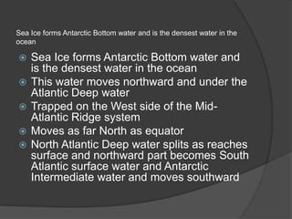 Sea Ice forms Antarctic Bottom water and is the densest water in the
ocean
 Sea Ice forms Antarctic Bottom water and
is the densest water in the ocean
 This water moves northward and under the
Atlantic Deep water
 Trapped on the West side of the Mid-
Atlantic Ridge system
 Moves as far North as equator
 North Atlantic Deep water splits as reaches
surface and northward part becomes South
Atlantic surface water and Antarctic
Intermediate water and moves southward
 