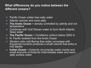 What differences do you notice between the
different oceans?
 Pacific Ocean colder less salty water
 Atlantic warmer and more salty
 The Arctic Ocean = density controlled by salinity and not
temperature
 Combines with Gulf Stream water to form North Atlantic
Deep water
 The Pacific Ocean = Conditions uniform below 2000 m
 N. Pacific isolated from the Arctic Ocean
 Western side cold Bering Sea water converges with
Equatorial currents produces a small volume that sinks to
mid depths
 Indian Ocean = Antarctic circumpolar water mainly and
small amounts of Antarctic Intermediate water and warm
salty surface water
 