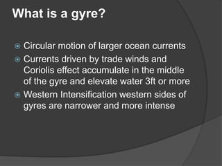 What is a gyre?
 Circular motion of larger ocean currents
 Currents driven by trade winds and
Coriolis effect accumulate in the middle
of the gyre and elevate water 3ft or more
 Western Intensification western sides of
gyres are narrower and more intense
 