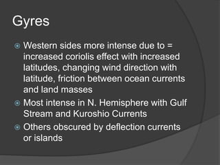 Gyres
 Western sides more intense due to =
increased coriolis effect with increased
latitudes, changing wind direction with
latitude, friction between ocean currents
and land masses
 Most intense in N. Hemisphere with Gulf
Stream and Kuroshio Currents
 Others obscured by deflection currents
or islands
 