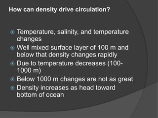 How can density drive circulation?
 Temperature, salinity, and temperature
changes
 Well mixed surface layer of 100 m and
below that density changes rapidly
 Due to temperature decreases (100-
1000 m)
 Below 1000 m changes are not as great
 Density increases as head toward
bottom of ocean
 