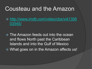 Cousteau and the Amazon
 http://www.imdb.com/video/cbs/vi41306
03545/
 The Amazon feeds out into the ocean
and flows North past the Caribbean
Islands and into the Gulf of Mexico
 What goes on in the Amazon affects us!
 