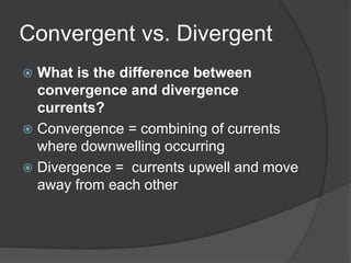 Convergent vs. Divergent
 What is the difference between
convergence and divergence
currents?
 Convergence = combining of currents
where downwelling occurring
 Divergence = currents upwell and move
away from each other
 