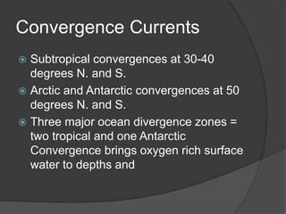 Convergence Currents
 Subtropical convergences at 30-40
degrees N. and S.
 Arctic and Antarctic convergences at 50
degrees N. and S.
 Three major ocean divergence zones =
two tropical and one Antarctic
Convergence brings oxygen rich surface
water to depths and
 