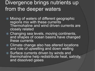 Divergence brings nutrients up
from the deeper waters
 Mixing of waters of different geographic
regions mix with these currents
Thermohaline and wind driven currents are
closely related
 Changing sea levels, moving continents,
and shapes of ocean basins have changed
these currents
 Climate change also has altered locations
and role of upwelling and down welling
 Surface currents driven by winds and
thermohaline help redistribute heat, salinity,
and dissolved gases
 