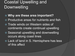 Coastal Upwelling and
Downwelling
 Why are these area important?
 Productive areas for nutrients and fish
 Trade winds on Western sides of
continents create continual upwelling
 Seasonal upwelling and downwelling
occurs along coast lines
 Lack of land in S. Hemisphere has less
of this affect
 