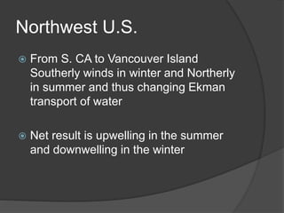 Northwest U.S.
 From S. CA to Vancouver Island
Southerly winds in winter and Northerly
in summer and thus changing Ekman
transport of water
 Net result is upwelling in the summer
and downwelling in the winter
 