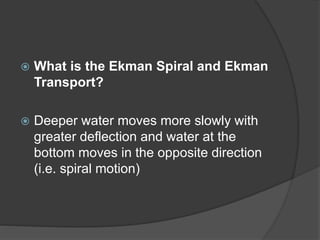  What is the Ekman Spiral and Ekman
Transport?
 Deeper water moves more slowly with
greater deflection and water at the
bottom moves in the opposite direction
(i.e. spiral motion)
 
