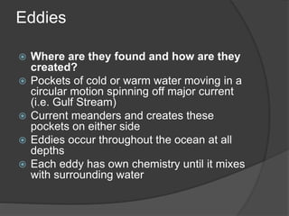 Eddies
 Where are they found and how are they
created?
 Pockets of cold or warm water moving in a
circular motion spinning off major current
(i.e. Gulf Stream)
 Current meanders and creates these
pockets on either side
 Eddies occur throughout the ocean at all
depths
 Each eddy has own chemistry until it mixes
with surrounding water
 
