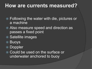 How are currents measured?
 Following the water with die, pictures or
a machine
 Also measure speed and direction as
passes a fixed point
 Satellite images
 Buoys
 Doppler
 Could be used on the surface or
underwater anchored to buoy
 